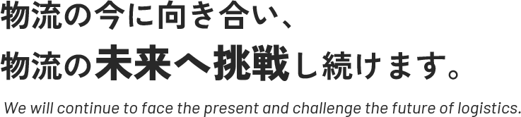 物流の今に向き合い、物流の未来へ挑戦し続けます。 | We will continue to face the present and challenge the future of logistics.